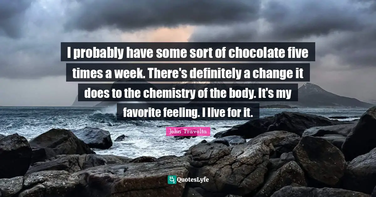 I probably have some sort of chocolate five times a week. There's definitely a change it does to the chemistry of the body. It's my favorite feeling. I live for it.
