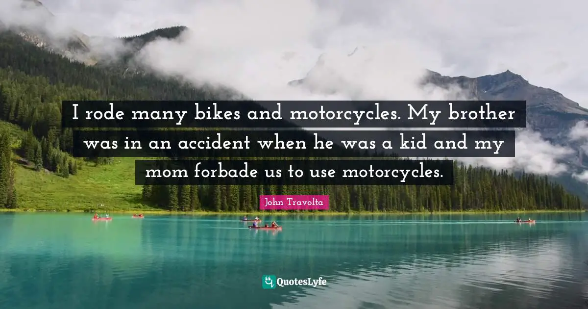I rode many bikes and motorcycles. My brother was in an accident when he was a kid and my mom forbade us to use motorcycles.