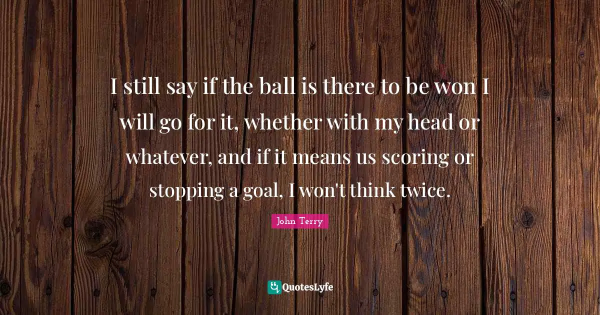 I still say if the ball is there to be won I will go for it, whether with my head or whatever, and if it means us scoring or stopping a goal, I won't think twice.
