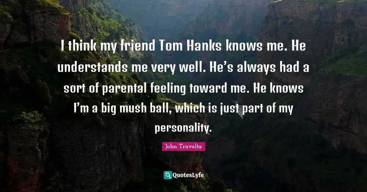 I think my friend Tom Hanks knows me. He understands me very well. He’s always had a sort of parental feeling toward me. He knows I’m a big mush ball, which is just part of my personality.
