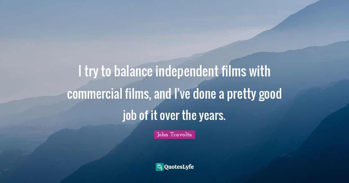 I try to balance independent films with commercial films, and I've done a pretty good job of it over the years.