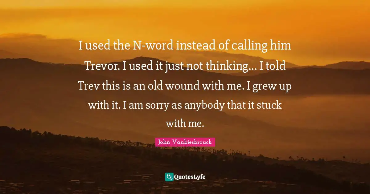 John Vanbiesbrouck Quotes: "I used the N-word instead of calling him Trevor. I used it just not thinking... I told Trev this is an old wound with me. I grew up with it. I am sorry as anybody that it stuck with me."