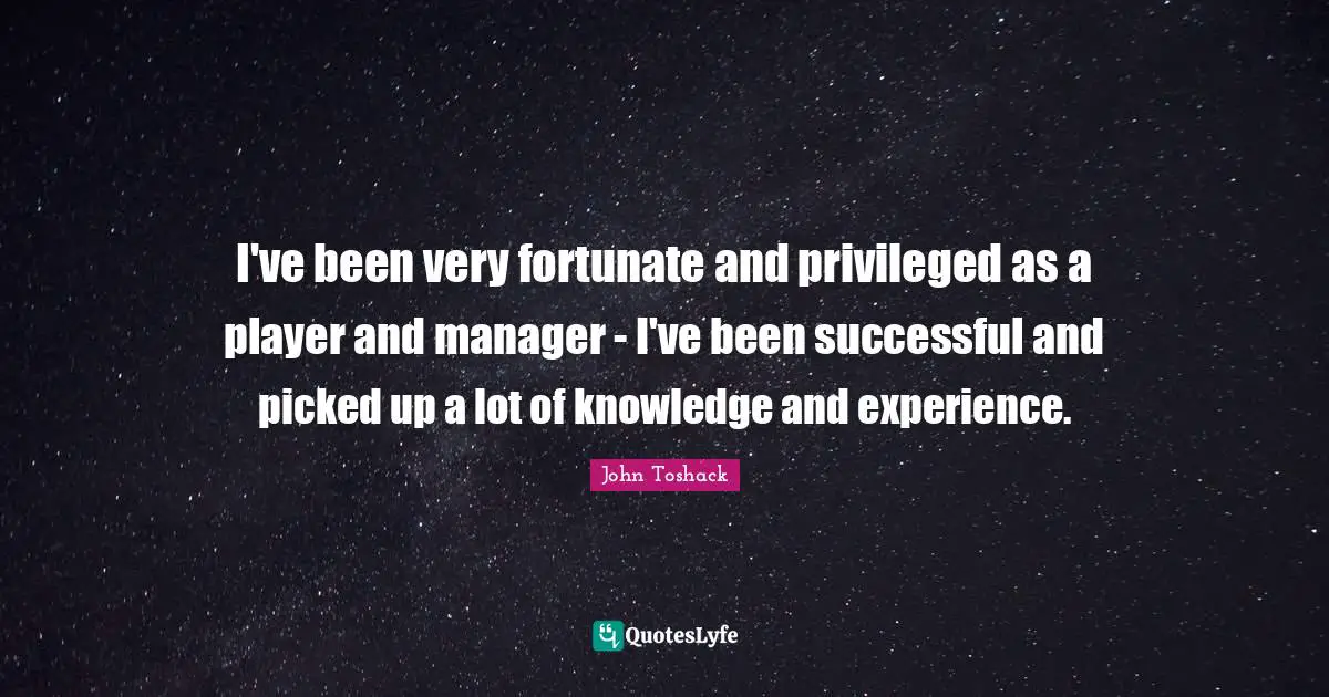 I've been very fortunate and privileged as a player and manager - I've been successful and picked up a lot of knowledge and experience.