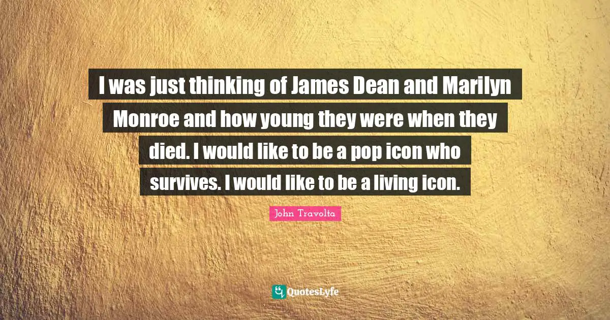 I was just thinking of James Dean and Marilyn Monroe and how young they were when they died. I would like to be a pop icon who survives. I would like to be a living icon.