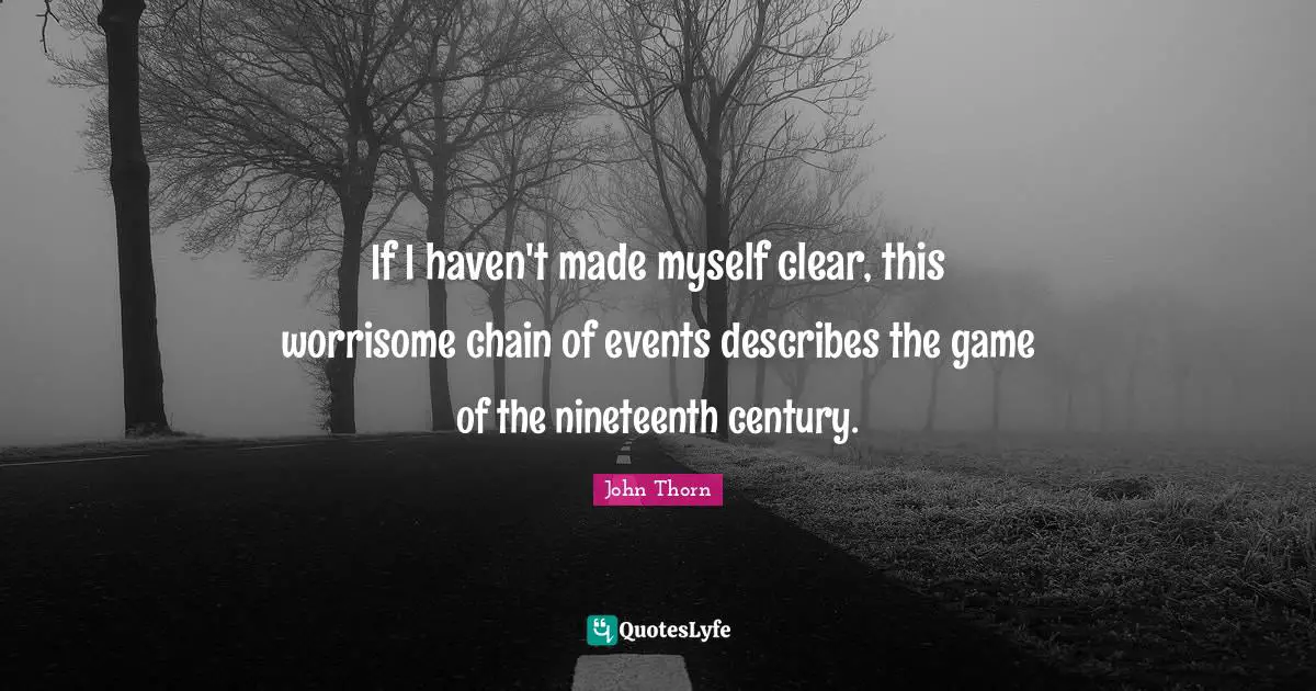If I haven't made myself clear, this worrisome chain of events describes the game of the nineteenth century.