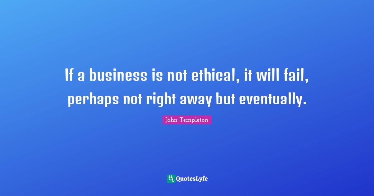 If a business is not ethical, it will fail, perhaps not right away but eventually.