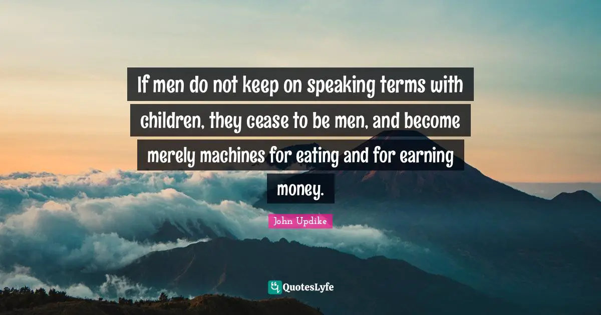 If men do not keep on speaking terms with children, they cease to be men, and become merely machines for eating and for earning money.