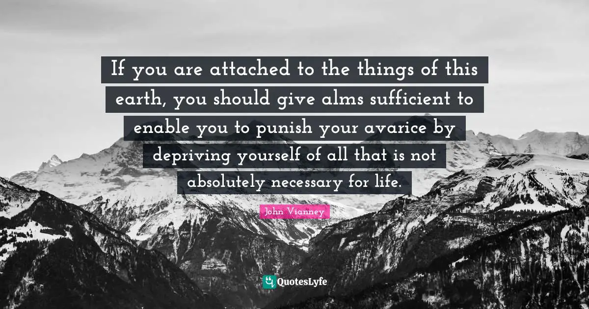 John Vianney Quotes: "If you are attached to the things of this earth, you should give alms sufficient to enable you to punish your avarice by depriving yourself of all that is not absolutely necessary for life."