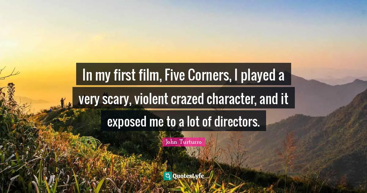In my first film, Five Corners, I played a very scary, violent crazed character, and it exposed me to a lot of directors.