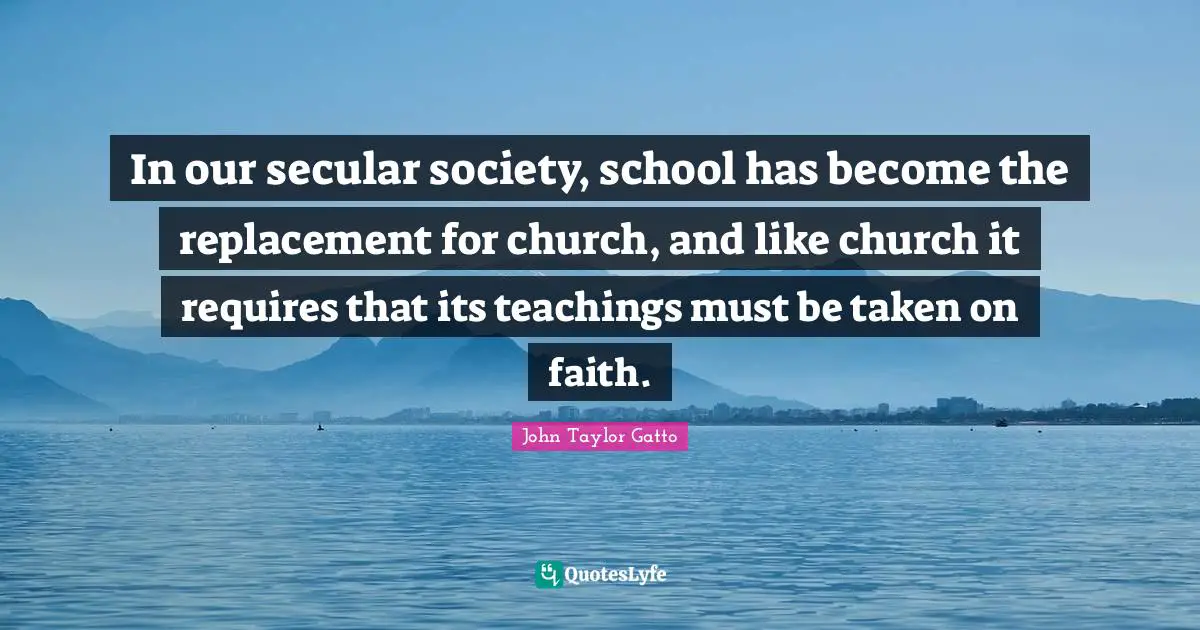 John Taylor Gatto Quotes: "In our secular society, school has become the replacement for church, and like church it requires that its teachings must be taken on faith."