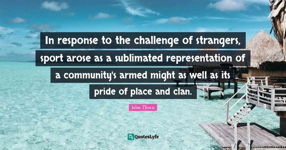 In response to the challenge of strangers, sport arose as a sublimated representation of a community's armed might as well as its pride of place and clan.
