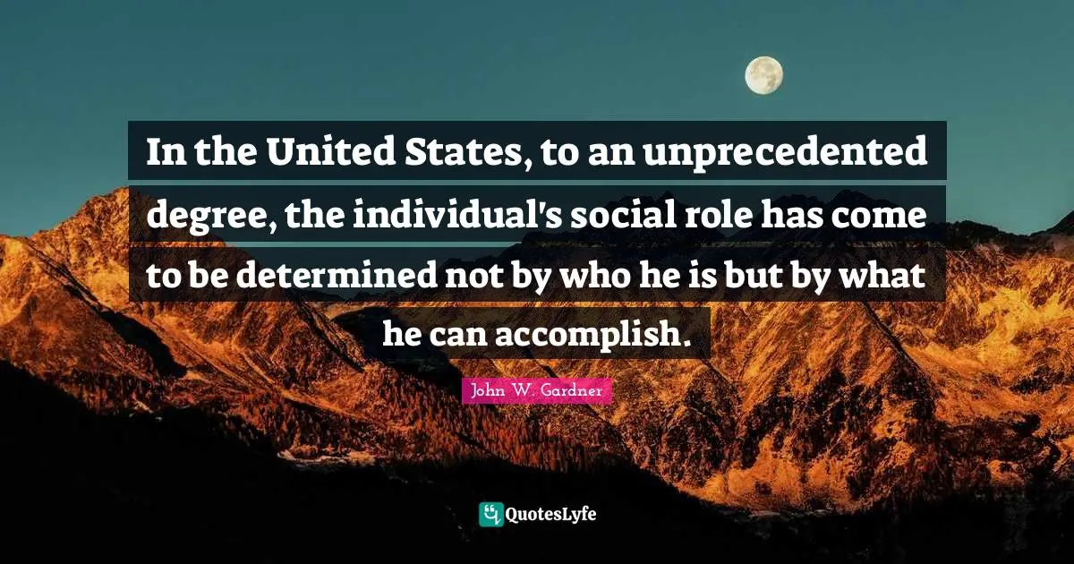 John W. Gardner Quotes: "In the United States, to an unprecedented degree, the individual's social role has come to be determined not by who he is but by what he can accomplish."