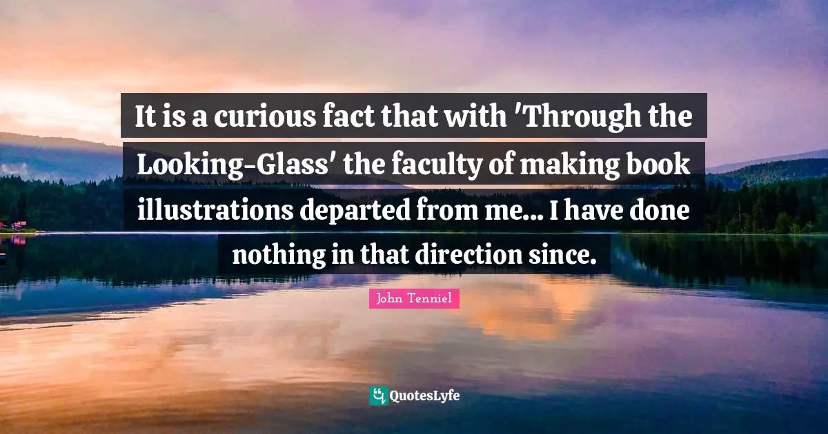 It is a curious fact that with 'Through the Looking-Glass' the faculty of making book illustrations departed from me... I have done nothing in that direction since.