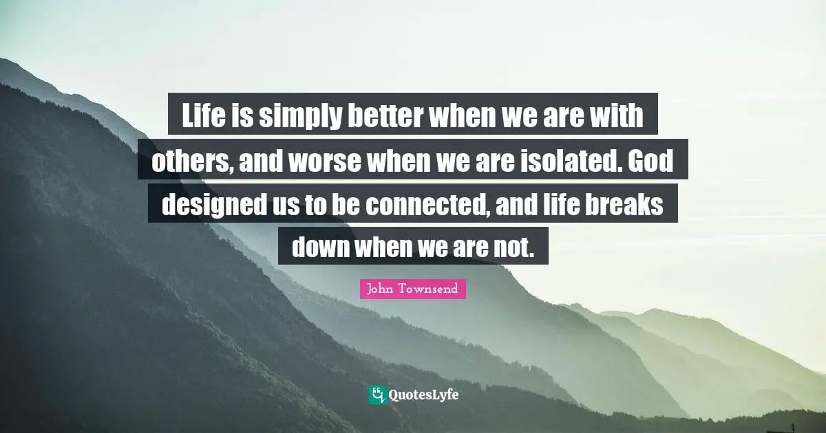 Life is simply better when we are with others, and worse when we are isolated. God designed us to be connected, and life breaks down when we are not.