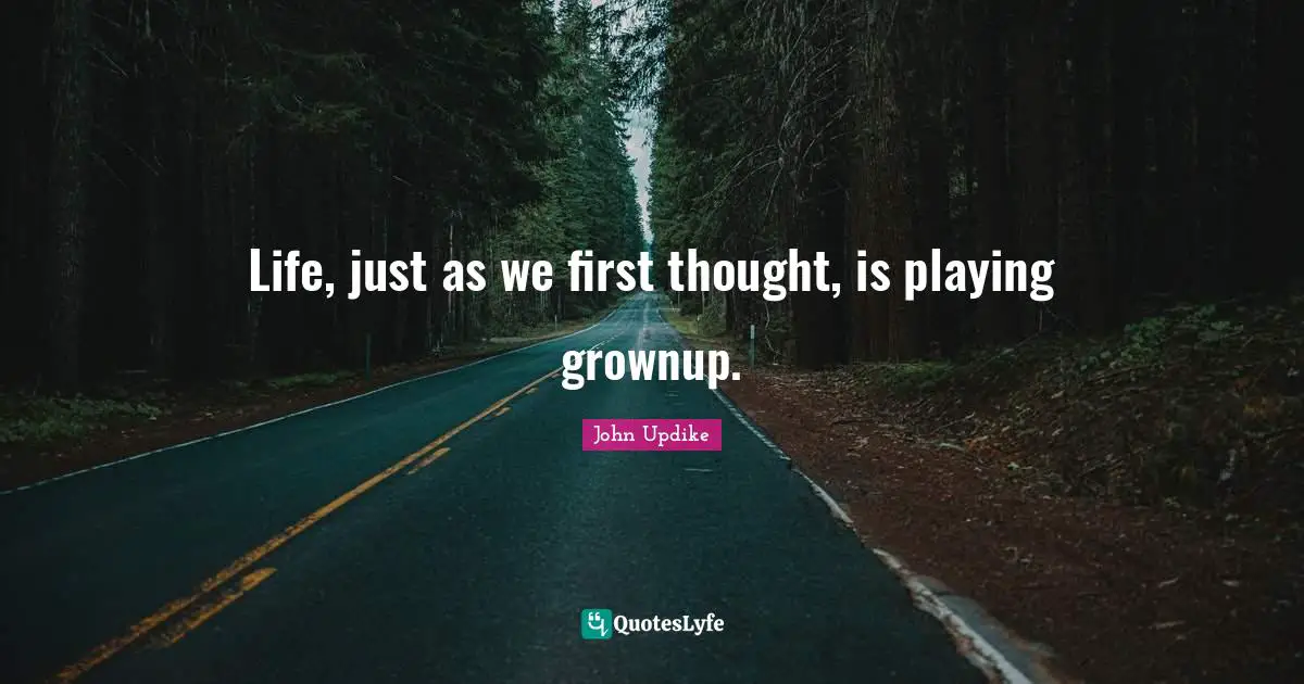 Life, just as we first thought, is playing grownup.
