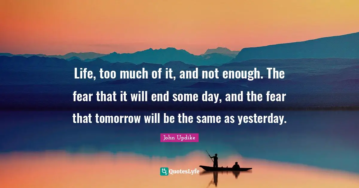 Life, too much of it, and not enough. The fear that it will end some day, and the fear that tomorrow will be the same as yesterday.