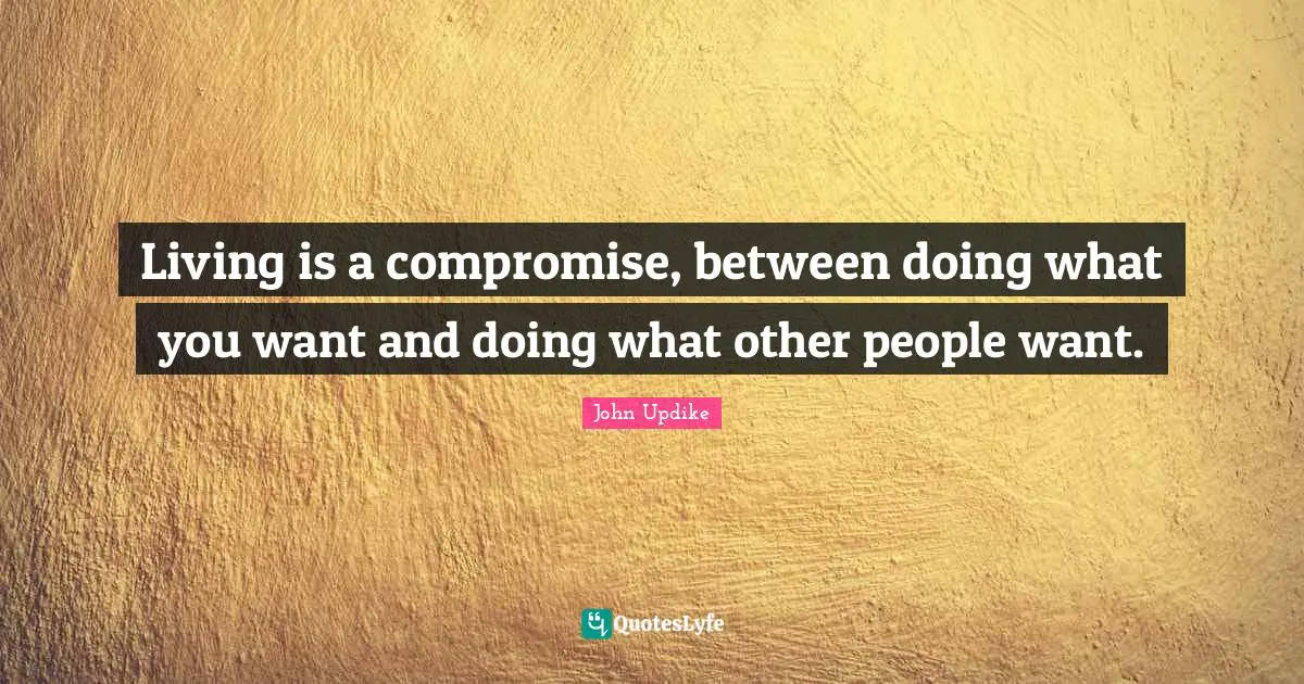 Living is a compromise, between doing what you want and doing what other people want.