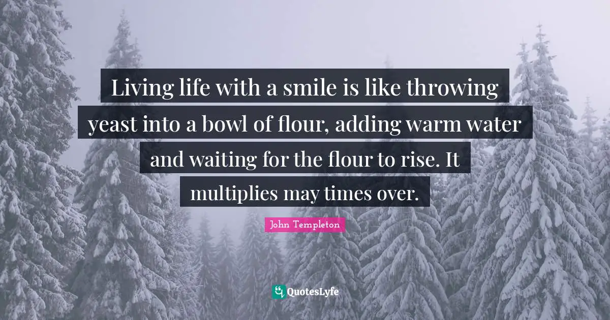 Living life with a smile is like throwing yeast into a bowl of flour, adding warm water and waiting for the flour to rise. It multiplies may times over.