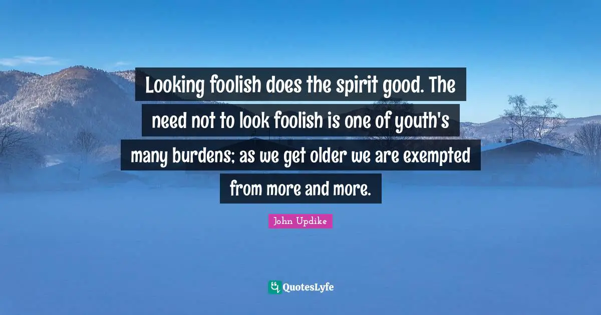Looking foolish does the spirit good. The need not to look foolish is one of youth's many burdens; as we get older we are exempted from more and more.