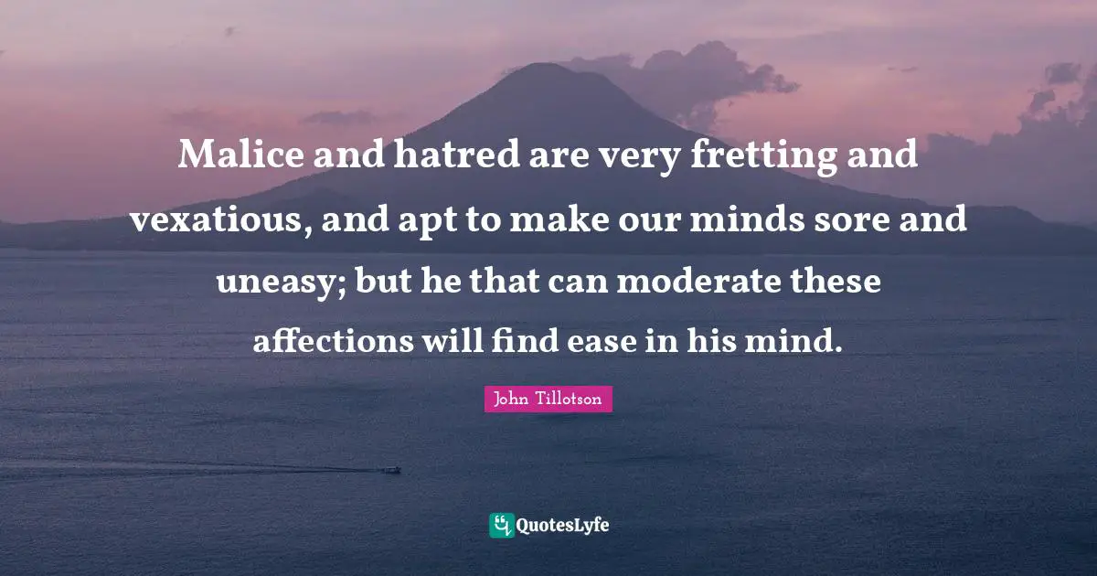 Malice and hatred are very fretting and vexatious, and apt to make our minds sore and uneasy; but he that can moderate these affections will find ease in his mind.