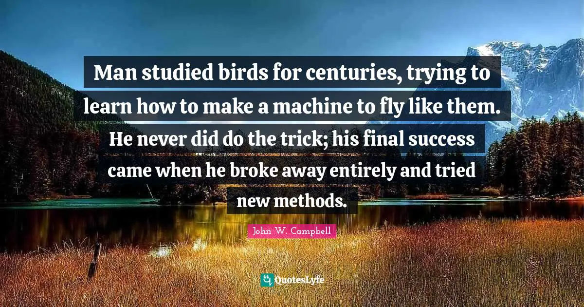 Man studied birds for centuries, trying to learn how to make a machine to fly like them. He never did do the trick; his final success came when he broke away entirely and tried new methods.