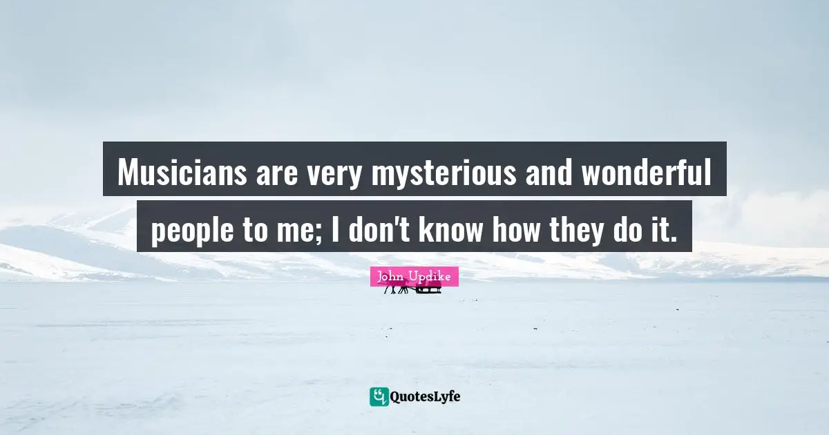 Musicians are very mysterious and wonderful people to me; I don't know how they do it.