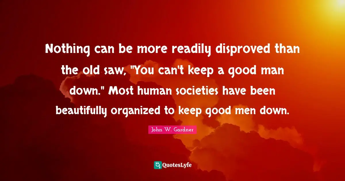 John W. Gardner Quotes: "Nothing can be more readily disproved than the old saw, "You can't keep a good man down." Most human societies have been beautifully organized to keep good men down."