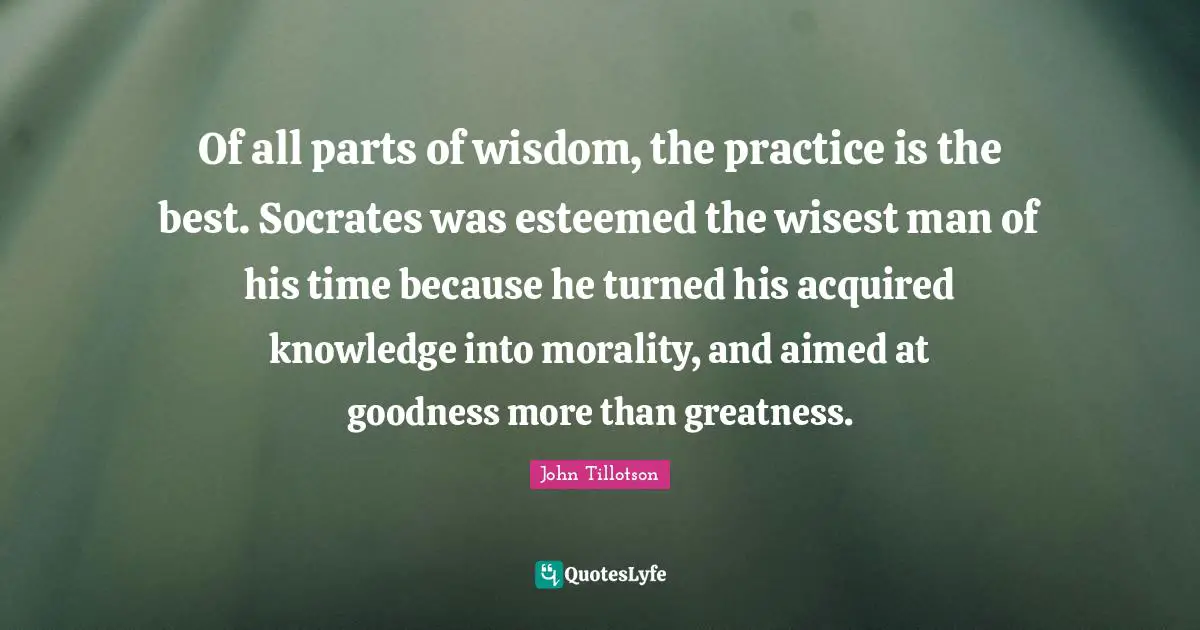 Wisest Man Quotes: "Of all parts of wisdom, the practice is the best. Socrates was esteemed the wisest man of his time because he turned his acquired knowledge into morality, and aimed at goodness more than greatness."