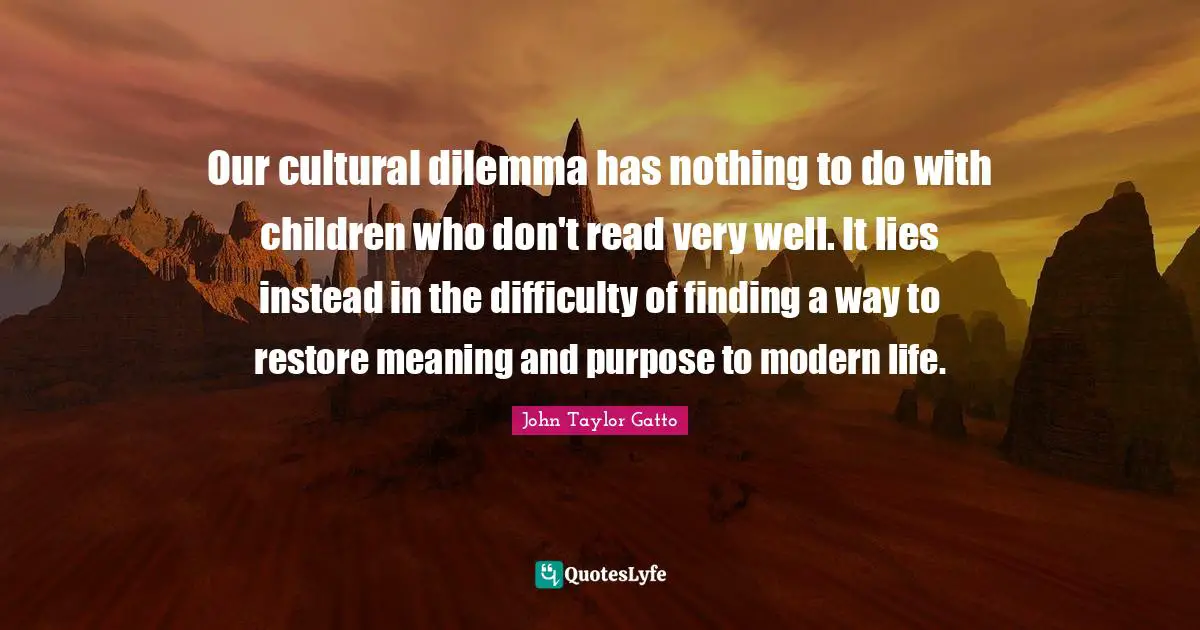 John Taylor Gatto Quotes: "Our cultural dilemma has nothing to do with children who don't read very well. It lies instead in the difficulty of finding a way to restore meaning and purpose to modern life."