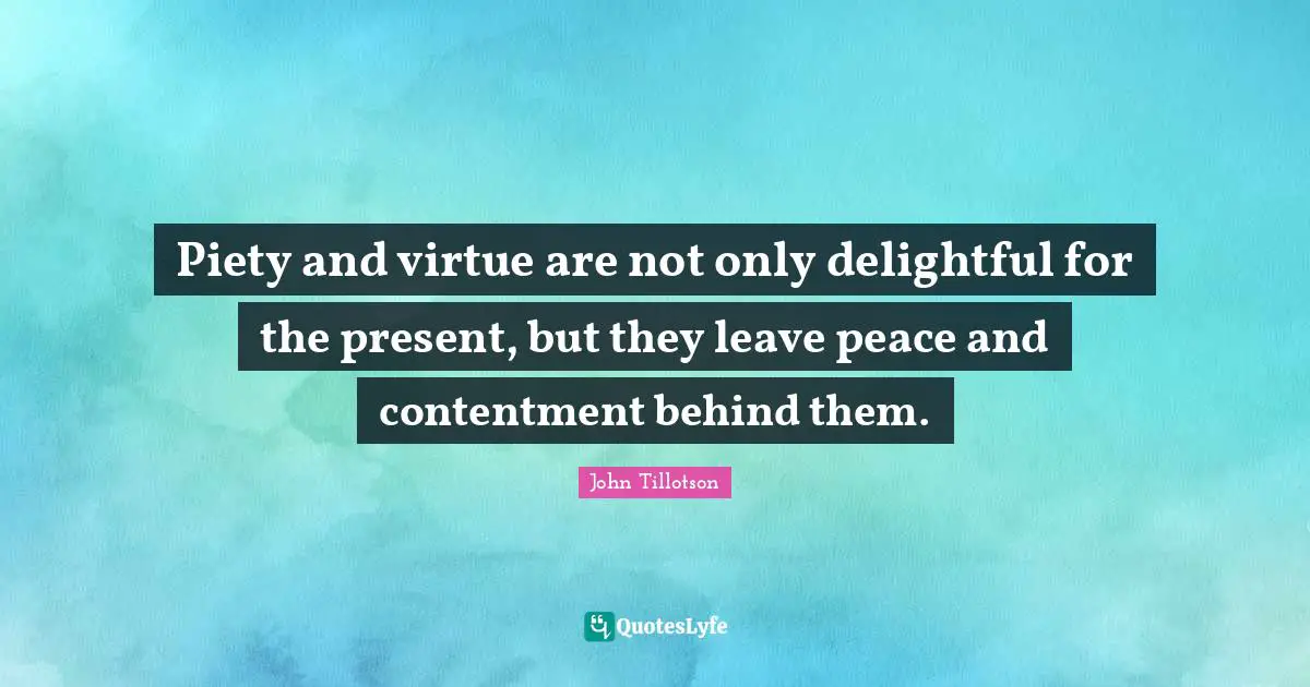 Piety and virtue are not only delightful for the present, but they leave peace and contentment behind them.