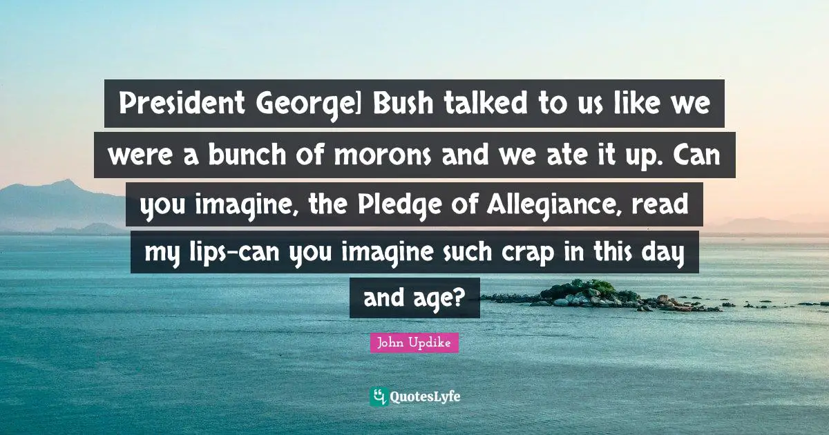 President George] Bush talked to us like we were a bunch of morons and we ate it up. Can you imagine, the Pledge of Allegiance, read my lips-can you imagine such crap in this day and age?