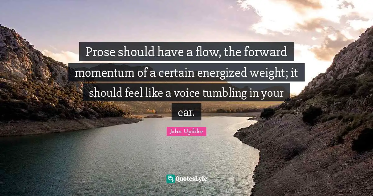 Prose should have a flow, the forward momentum of a certain energized weight; it should feel like a voice tumbling in your ear.