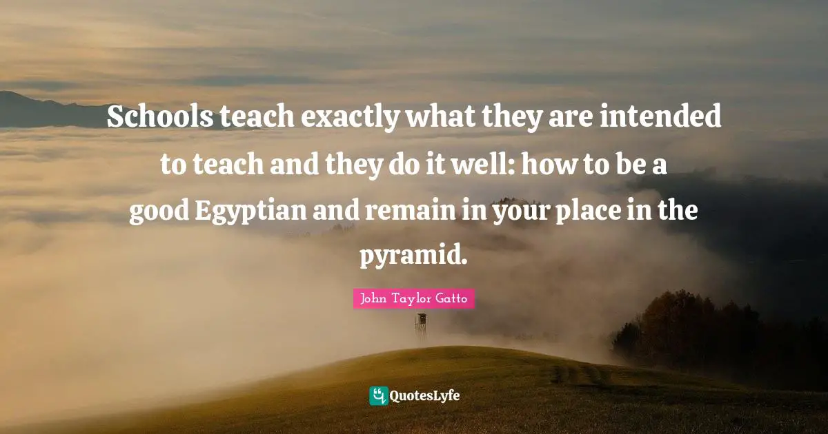 John Taylor Gatto Quotes: "Schools teach exactly what they are intended to teach and they do it well: how to be a good Egyptian and remain in your place in the pyramid."