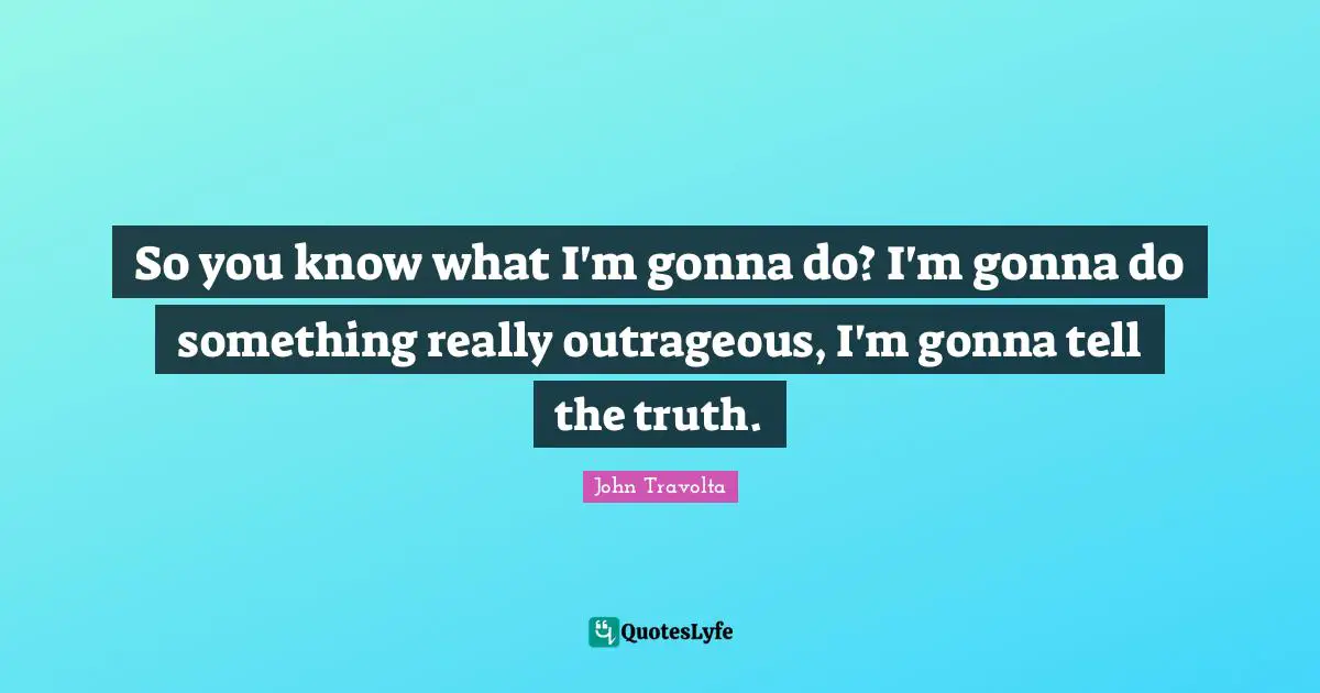 So you know what I'm gonna do? I'm gonna do something really outrageous, I'm gonna tell the truth.