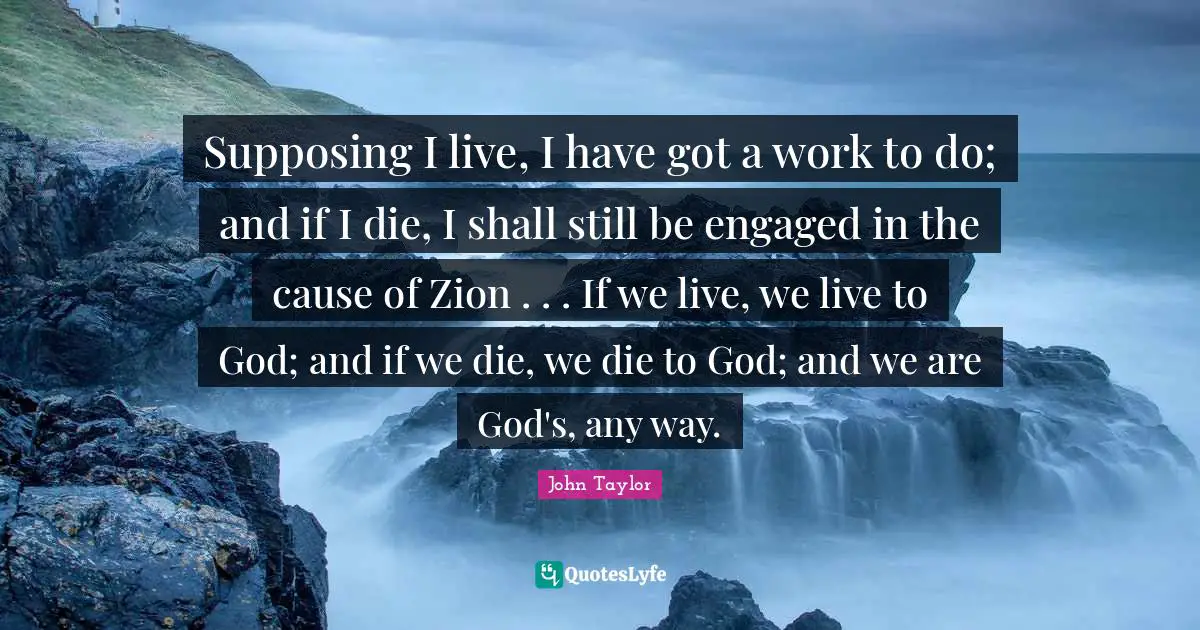 Supposing Quotes: "Supposing I live, I have got a work to do; and if I die, I shall still be engaged in the cause of Zion . . . If we live, we live to God; and if we die, we die to God; and we are God's, any way."