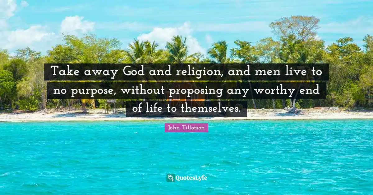 Take away God and religion, and men live to no purpose, without proposing any worthy end of life to themselves.