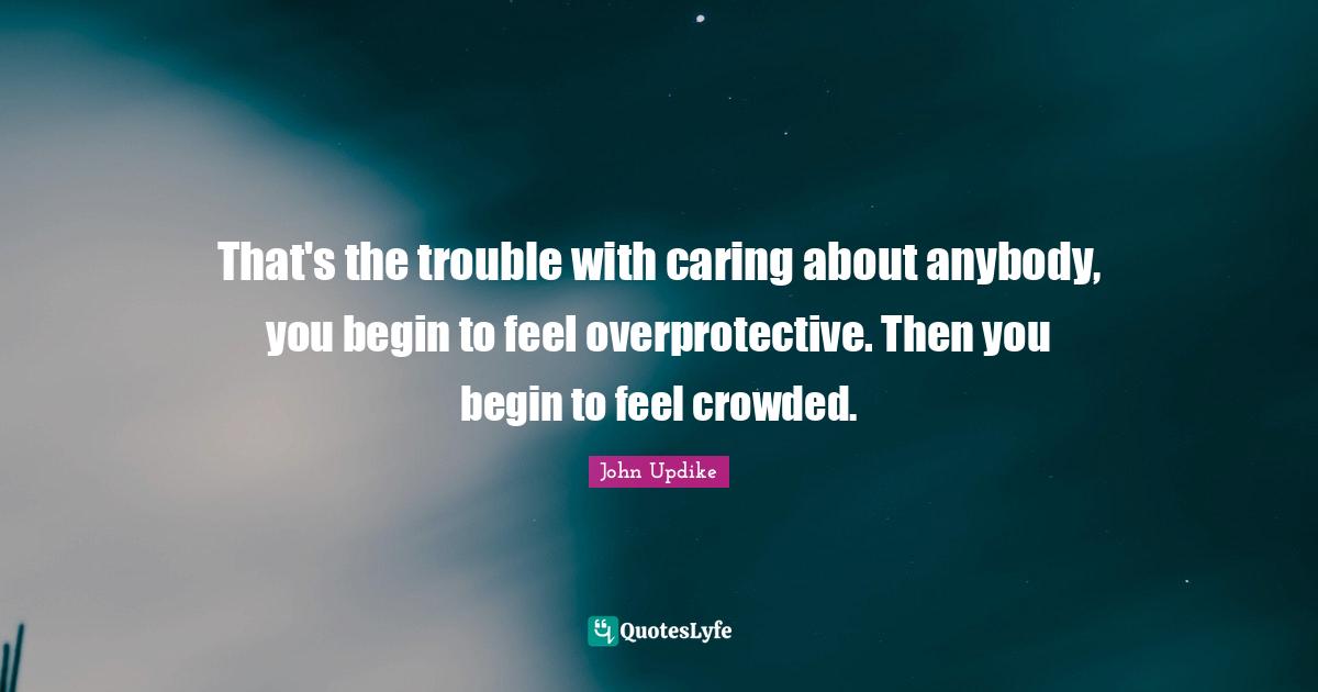 That's the trouble with caring about anybody, you begin to feel overprotective. Then you begin to feel crowded.