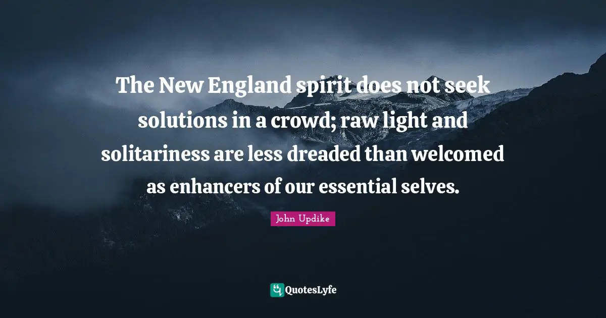 The New England spirit does not seek solutions in a crowd; raw light and solitariness are less dreaded than welcomed as enhancers of our essential selves.