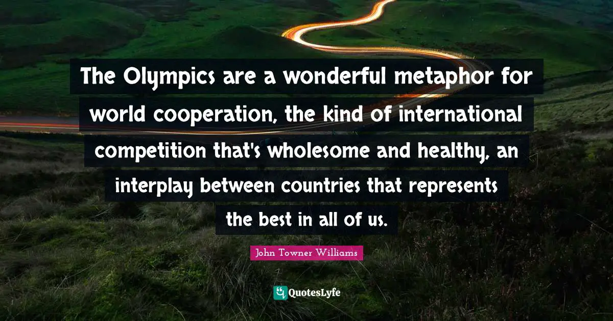 The Olympics are a wonderful metaphor for world cooperation, the kind of international competition that's wholesome and healthy, an interplay between countries that represents the best in all of us.
