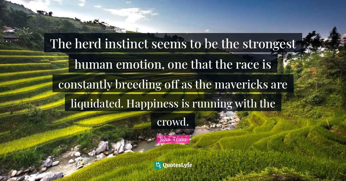 The herd instinct seems to be the strongest human emotion, one that the race is constantly breeding off as the mavericks are liquidated. Happiness is running with the crowd.