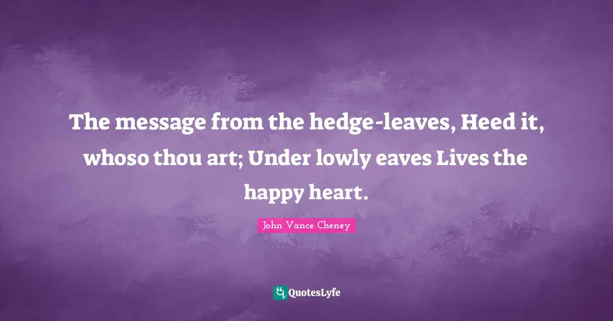 The message from the hedge-leaves, Heed it, whoso thou art; Under lowly eaves Lives the happy heart.
