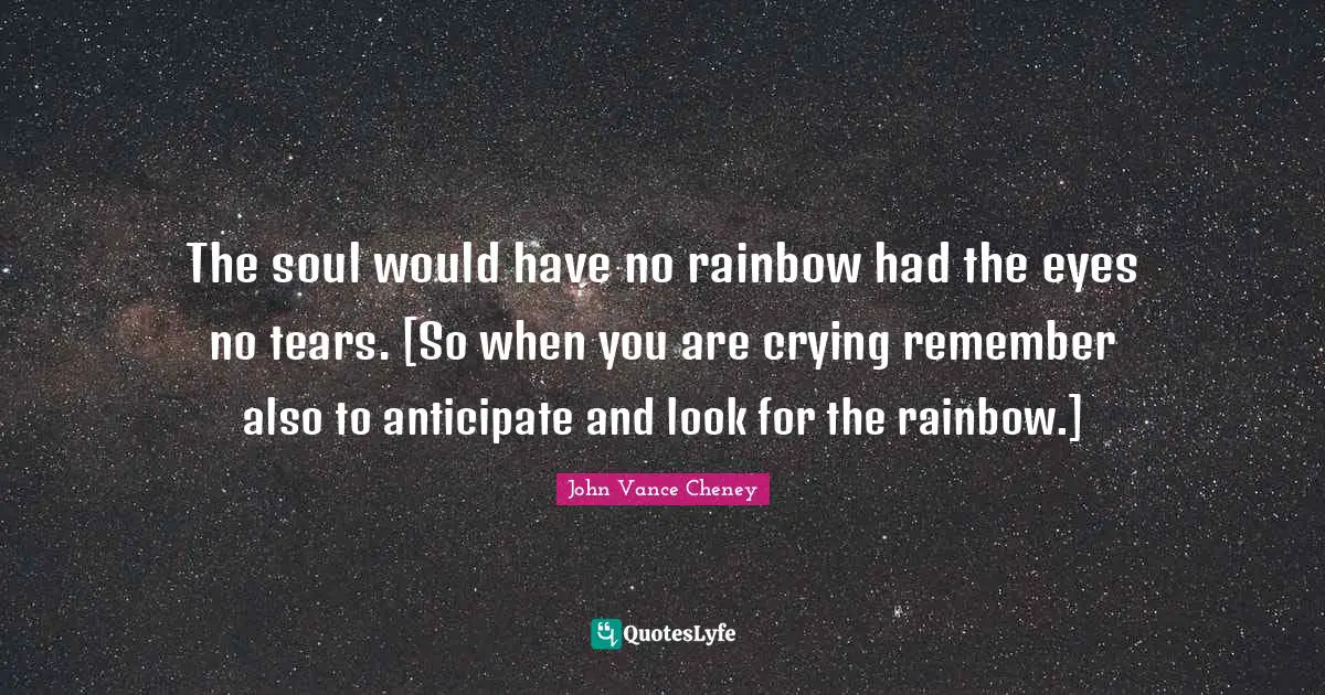 The soul would have no rainbow had the eyes no tears. [So when you are crying remember also to anticipate and look for the rainbow.]