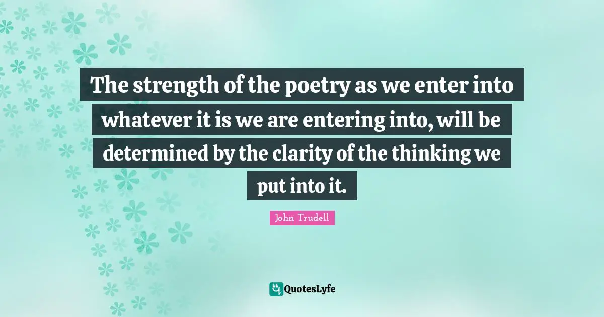 The strength of the poetry as we enter into whatever it is we are entering into, will be determined by the clarity of the thinking we put into it.
