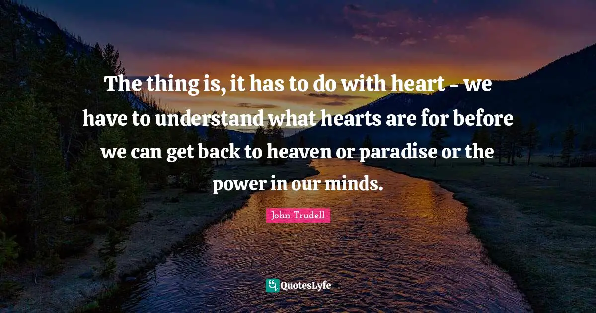 John Trudell Quotes: The thing is, it has to do with heart - we have to understand what hearts are for before we can get back to heaven or paradise or the power in our minds.