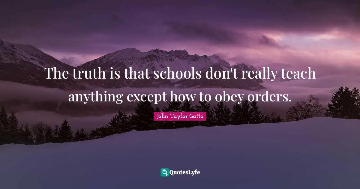 John Taylor Gatto Quotes: "The truth is that schools don't really teach anything except how to obey orders."