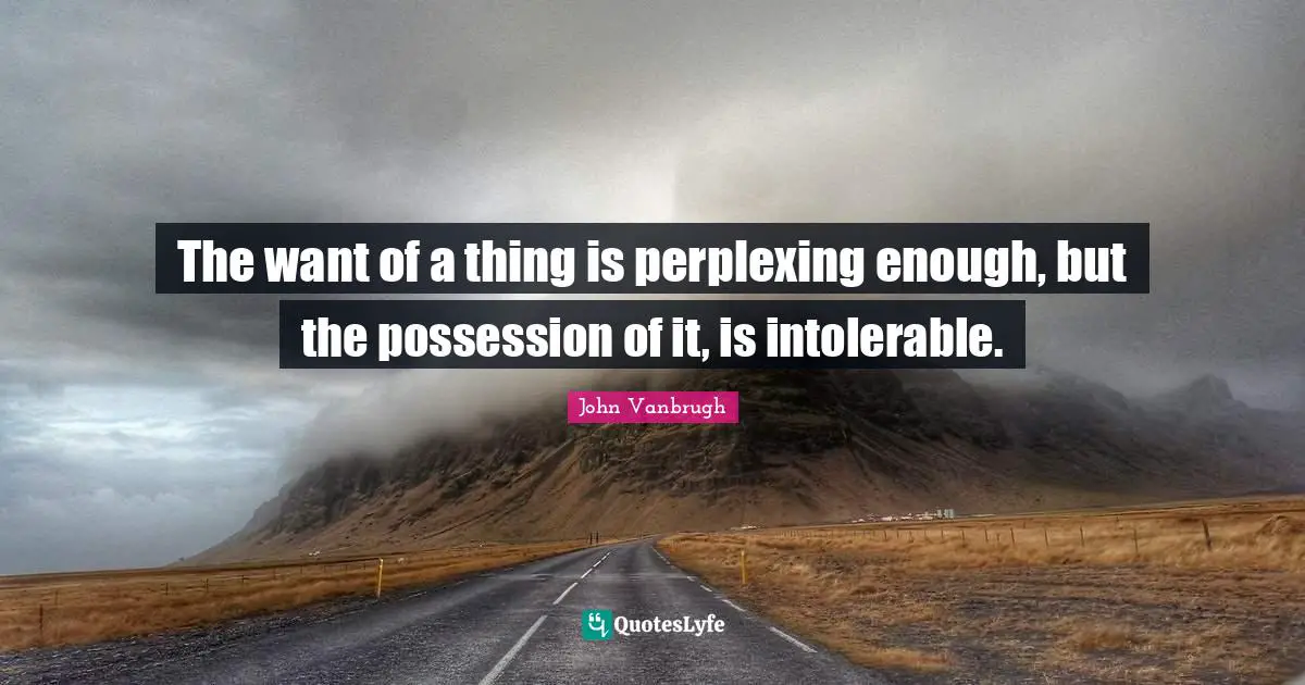 The want of a thing is perplexing enough, but the possession of it, is intolerable.