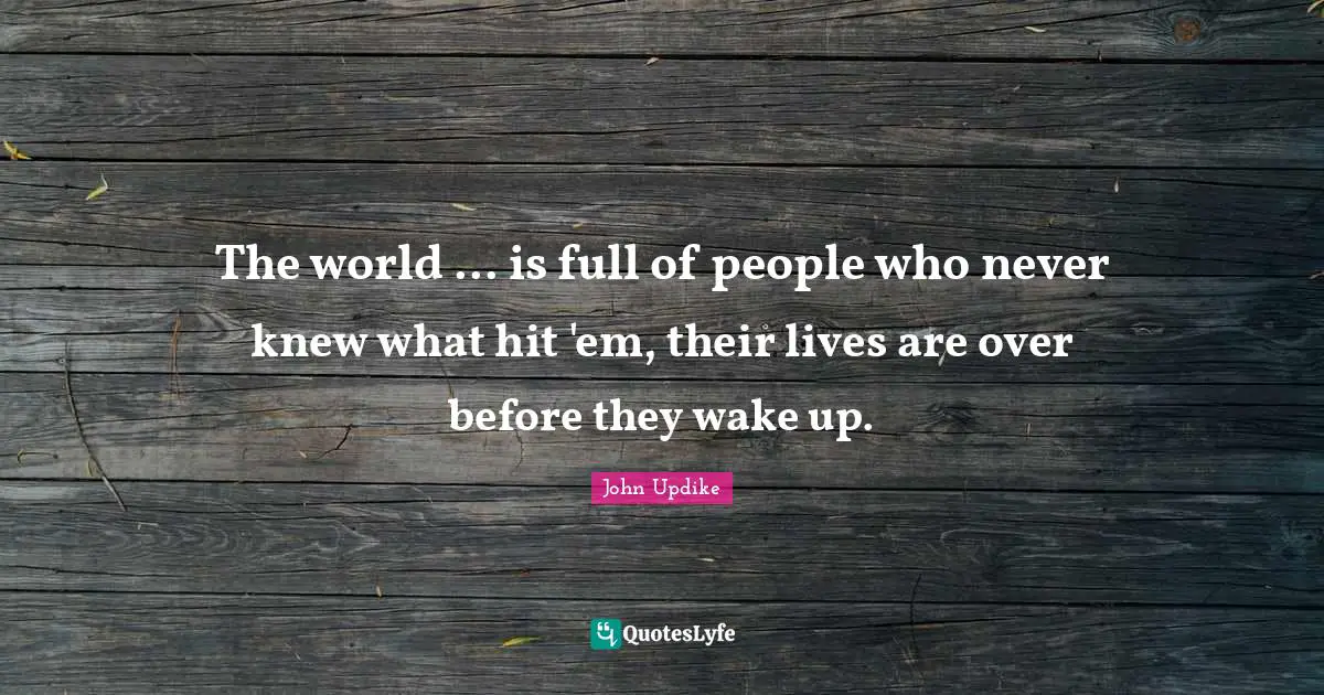 The world ... is full of people who never knew what hit 'em, their lives are over before they wake up.