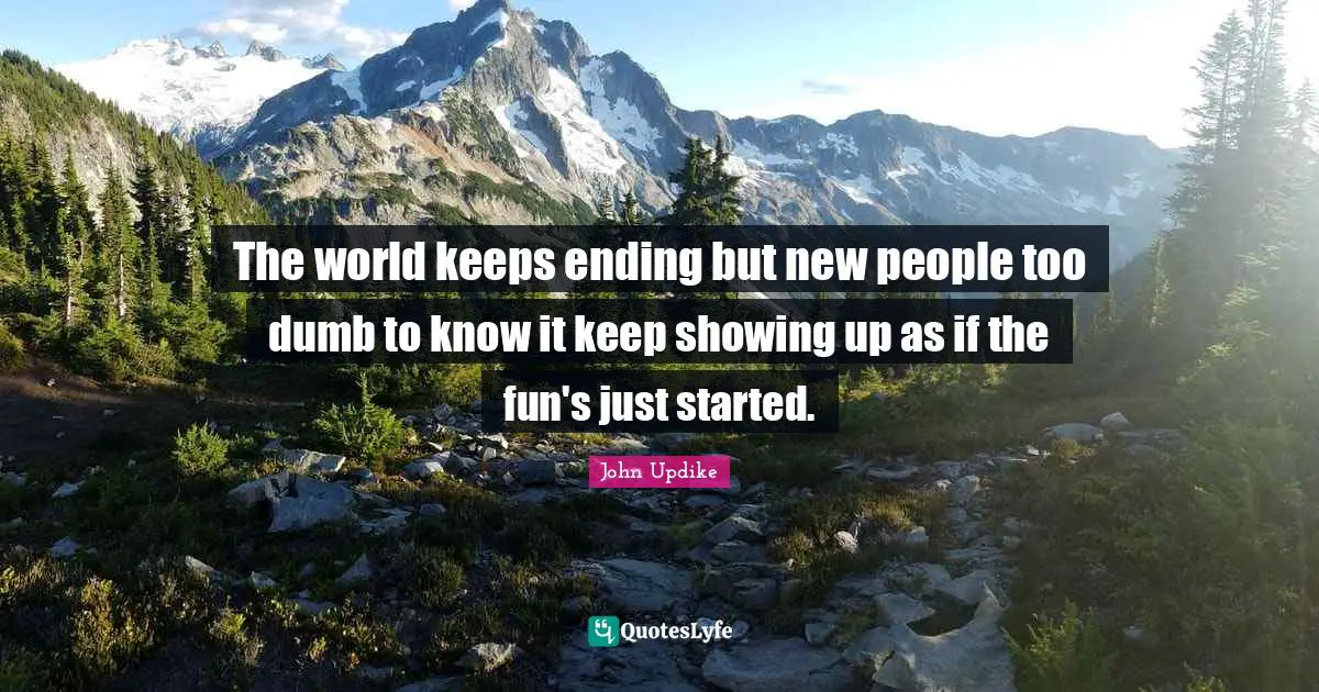 The world keeps ending but new people too dumb to know it keep showing up as if the fun's just started.