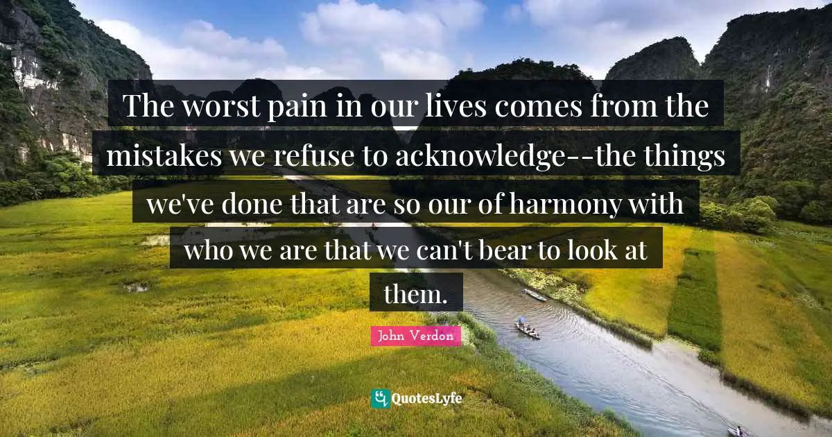 The worst pain in our lives comes from the mistakes we refuse to acknowledge--the things we've done that are so our of harmony with who we are that we can't bear to look at them.
