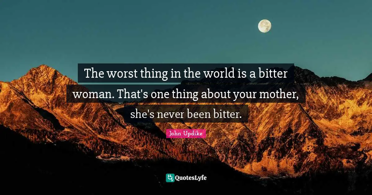 The worst thing in the world is a bitter woman. That's one thing about your mother, she's never been bitter.